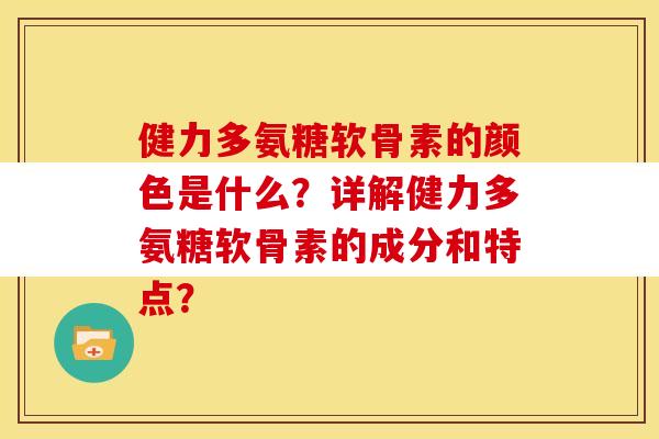 健力多氨糖软骨素的颜色是什么？详解健力多氨糖软骨素的成分和特点？