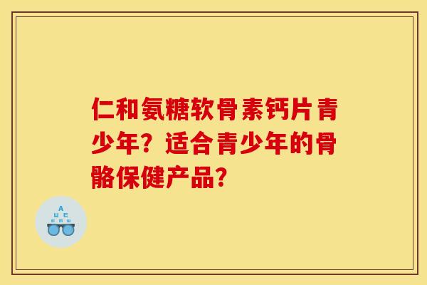 仁和氨糖软骨素钙片青少年？适合青少年的骨骼保健产品？