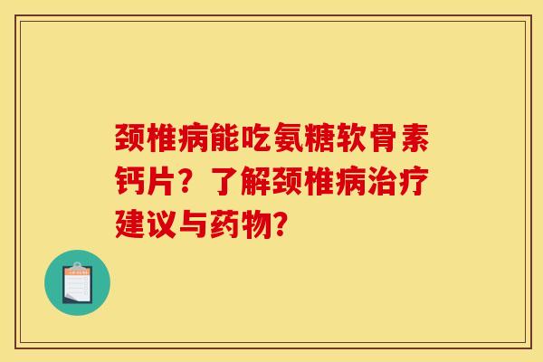 颈椎病能吃氨糖软骨素钙片？了解颈椎病治疗建议与药物？