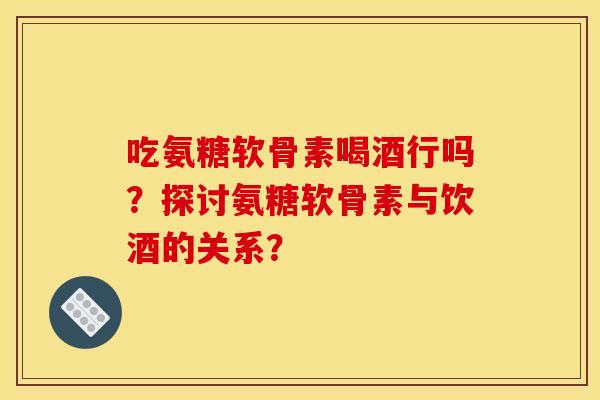 吃氨糖软骨素喝酒行吗？探讨氨糖软骨素与饮酒的关系？