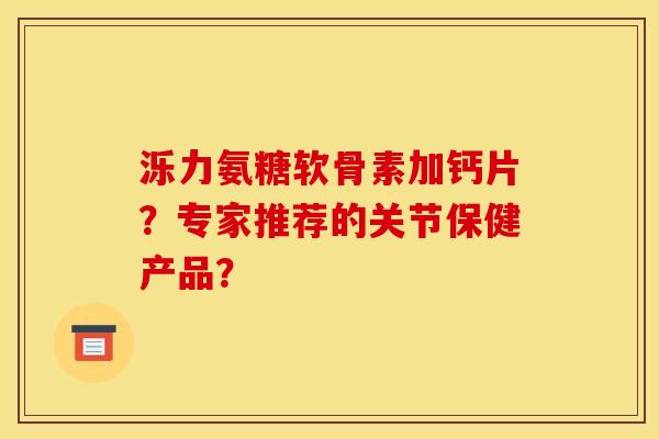 泺力氨糖软骨素加钙片？专家推荐的关节保健产品？