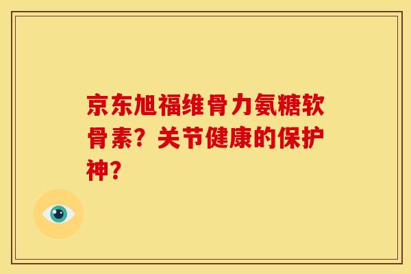 京东旭福维骨力氨糖软骨素？关节健康的保护神？