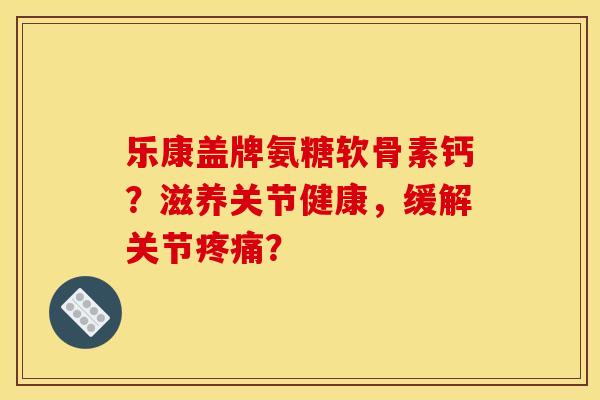 乐康盖牌氨糖软骨素钙？滋养关节健康，缓解关节疼痛？