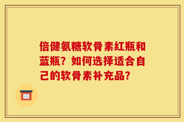 倍健氨糖软骨素红瓶和蓝瓶？如何选择适合自己的软骨素补充品？