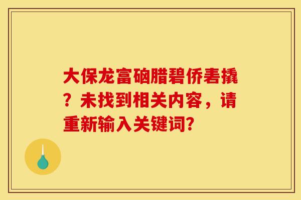 大保龙富硇腊碧侨砉撬？未找到相关内容，请重新输入关键词？