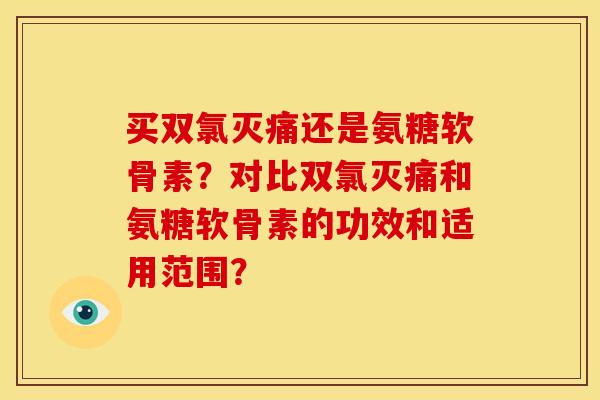 买双氯灭痛还是氨糖软骨素？对比双氯灭痛和氨糖软骨素的功效和适用范围？
