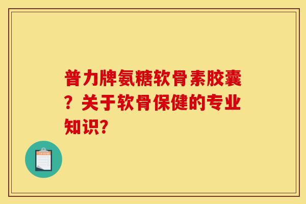 普力牌氨糖软骨素胶囊？关于软骨保健的专业知识？