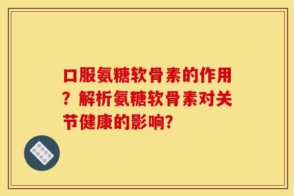 口服氨糖软骨素的作用？解析氨糖软骨素对关节健康的影响？