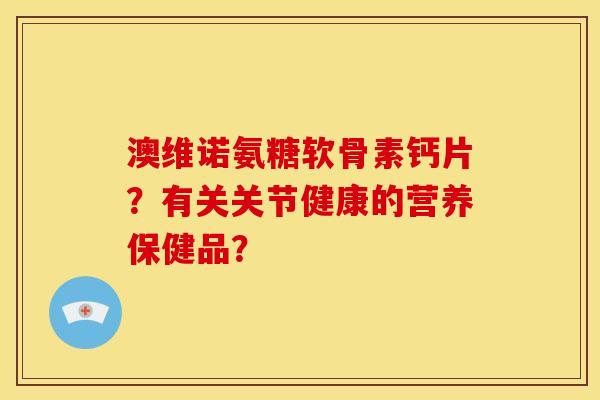 澳维诺氨糖软骨素钙片？有关关节健康的营养保健品？