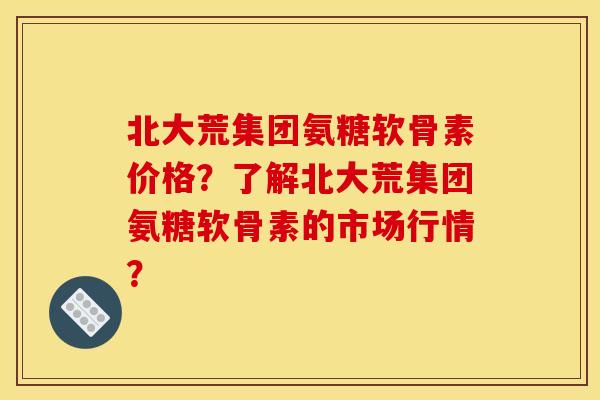 北大荒集团氨糖软骨素价格？了解北大荒集团氨糖软骨素的市场行情？