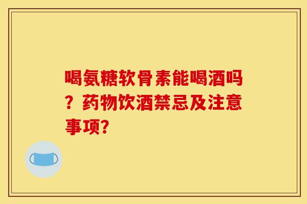 喝氨糖软骨素能喝酒吗？药物饮酒禁忌及注意事项？