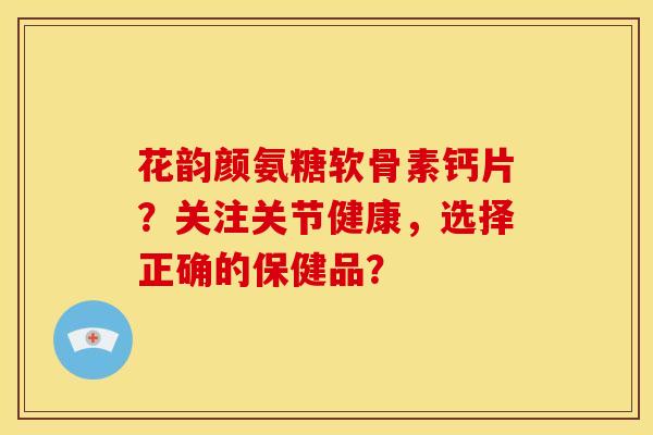 花韵颜氨糖软骨素钙片？关注关节健康，选择正确的保健品？