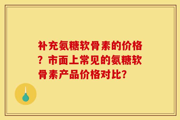 补充氨糖软骨素的价格？市面上常见的氨糖软骨素产品价格对比？