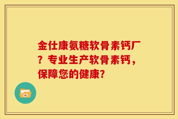 金仕康氨糖软骨素钙厂？专业生产软骨素钙，保障您的健康？