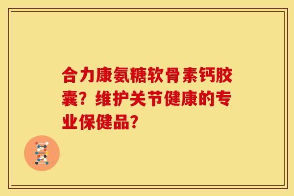 合力康氨糖软骨素钙胶囊？维护关节健康的专业保健品？