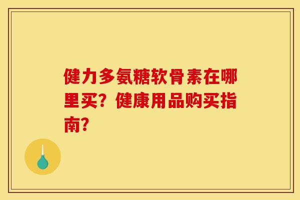 健力多氨糖软骨素在哪里买？健康用品购买指南？
