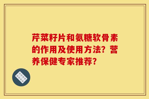 芹菜籽片和氨糖软骨素的作用及使用方法？营养保健专家推荐？