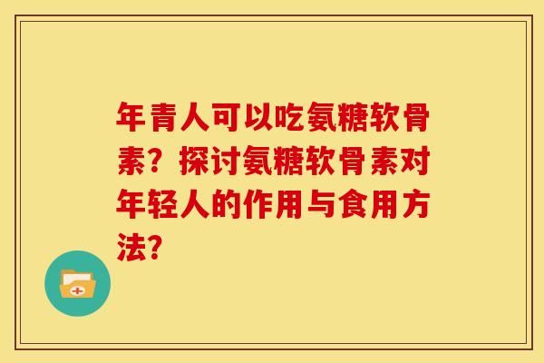 年青人可以吃氨糖软骨素？探讨氨糖软骨素对年轻人的作用与食用方法？