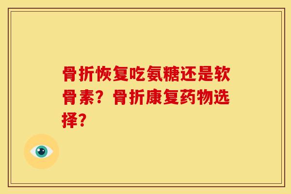 骨折恢复吃氨糖还是软骨素？骨折康复药物选择？