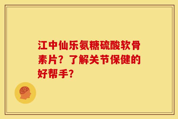江中仙乐氨糖硫酸软骨素片？了解关节保健的好帮手？