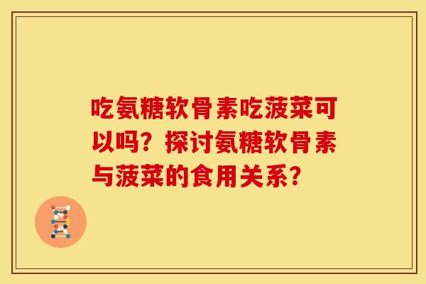 吃氨糖软骨素吃菠菜可以吗？探讨氨糖软骨素与菠菜的食用关系？