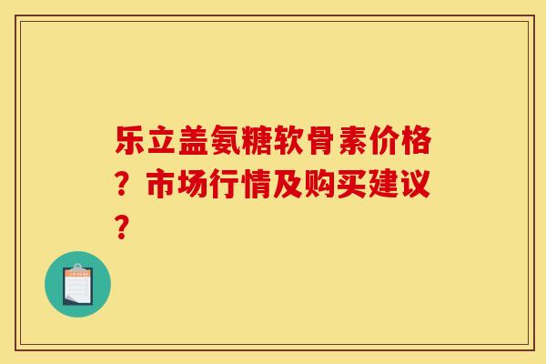 乐立盖氨糖软骨素价格？市场行情及购买建议？