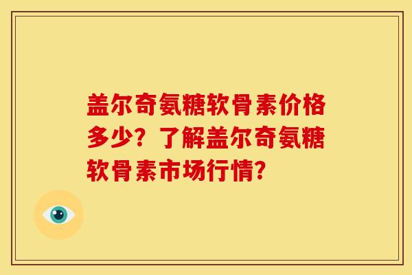 盖尔奇氨糖软骨素价格多少？了解盖尔奇氨糖软骨素市场行情？