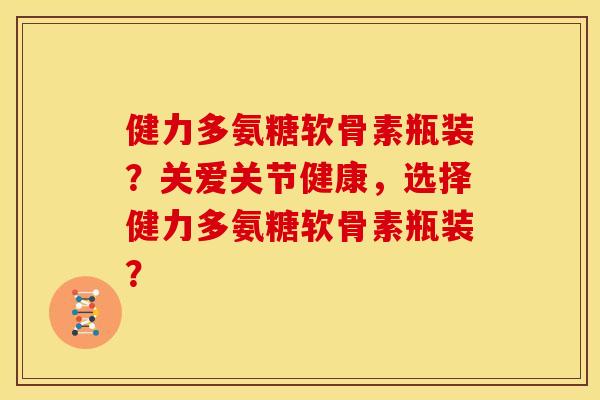 健力多氨糖软骨素瓶装？关爱关节健康，选择健力多氨糖软骨素瓶装？