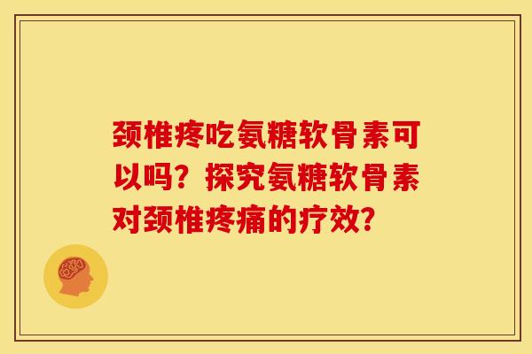 颈椎疼吃氨糖软骨素可以吗？探究氨糖软骨素对颈椎疼痛的疗效？