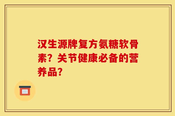 汉生源牌复方氨糖软骨素？关节健康必备的营养品？