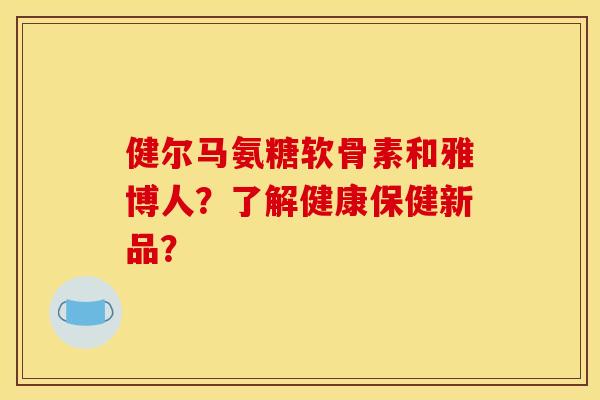 健尔马氨糖软骨素和雅博人？了解健康保健新品？