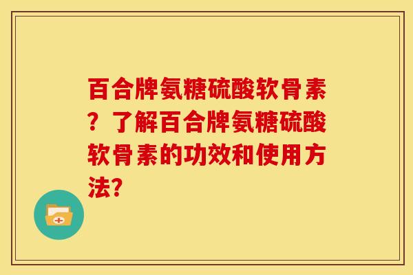 百合牌氨糖硫酸软骨素？了解百合牌氨糖硫酸软骨素的功效和使用方法？