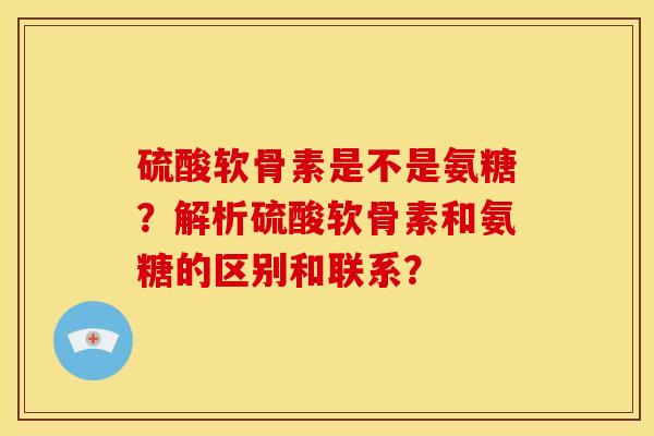 硫酸软骨素是不是氨糖？解析硫酸软骨素和氨糖的区别和联系？