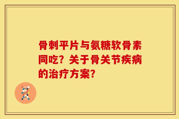 骨刺平片与氨糖软骨素同吃？关于骨关节疾病的治疗方案？