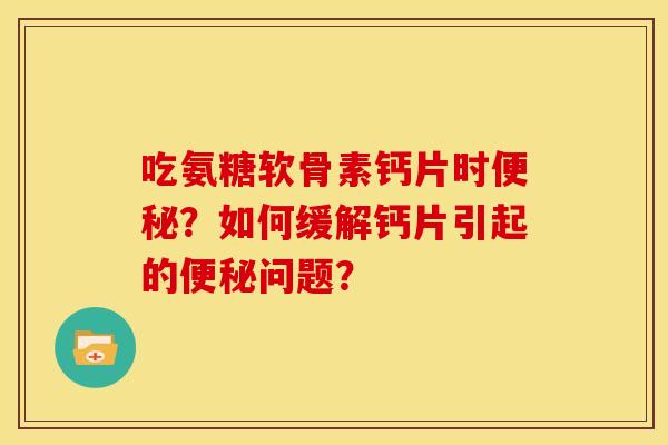 吃氨糖软骨素钙片时便秘？如何缓解钙片引起的便秘问题？