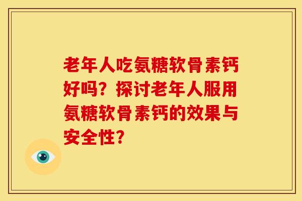 老年人吃氨糖软骨素钙好吗？探讨老年人服用氨糖软骨素钙的效果与安全性？