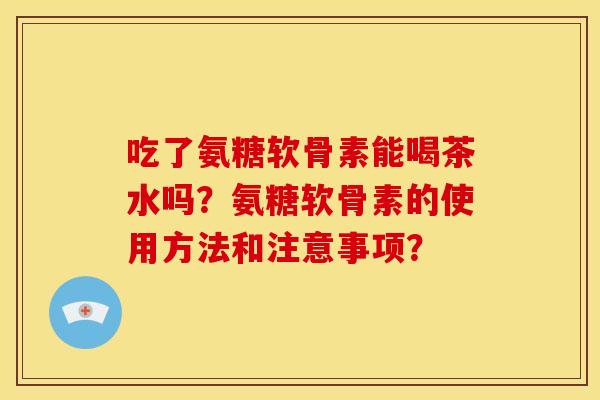 吃了氨糖软骨素能喝茶水吗？氨糖软骨素的使用方法和注意事项？