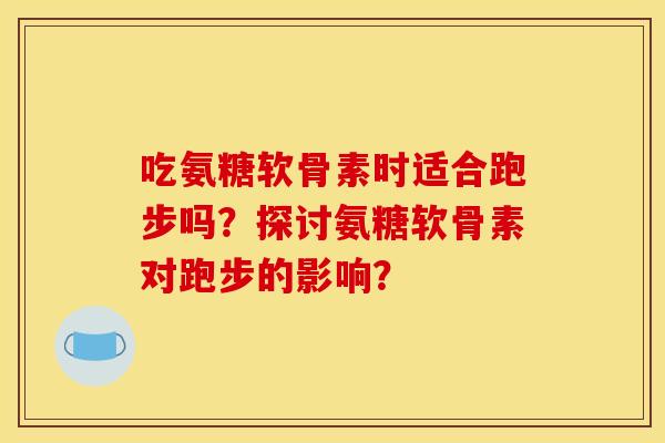 吃氨糖软骨素时适合跑步吗？探讨氨糖软骨素对跑步的影响？