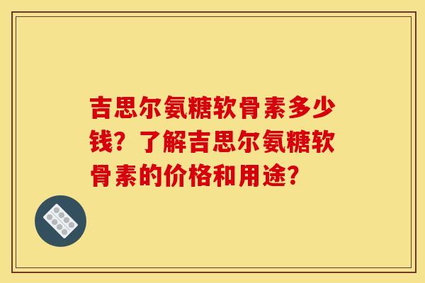 吉思尔氨糖软骨素多少钱？了解吉思尔氨糖软骨素的价格和用途？
