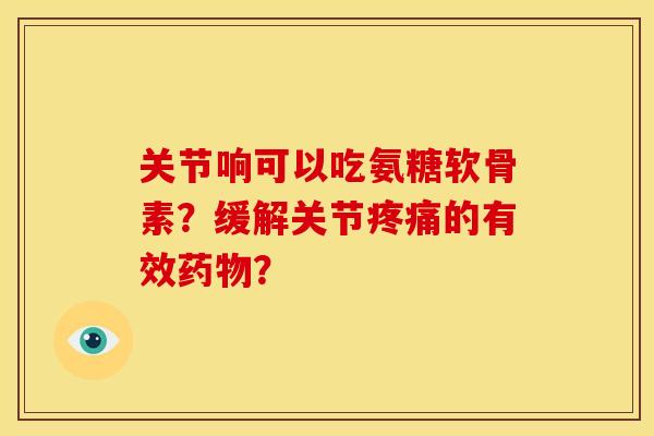 关节响可以吃氨糖软骨素？缓解关节疼痛的有效药物？