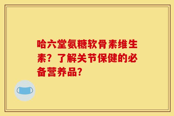 哈六堂氨糖软骨素维生素？了解关节保健的必备营养品？
