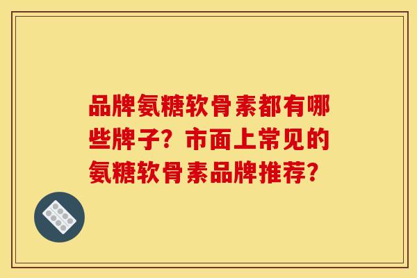 品牌氨糖软骨素都有哪些牌子？市面上常见的氨糖软骨素品牌推荐？