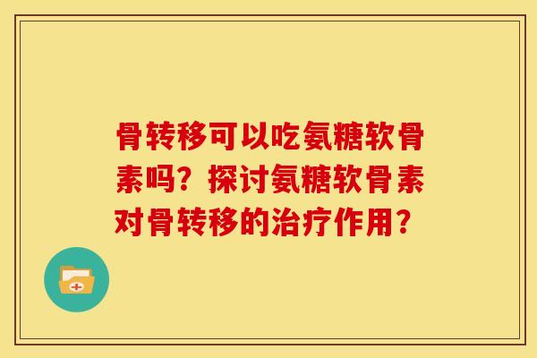 骨转移可以吃氨糖软骨素吗？探讨氨糖软骨素对骨转移的治疗作用？