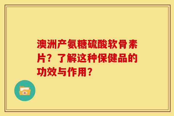 澳洲产氨糖硫酸软骨素片？了解这种保健品的功效与作用？