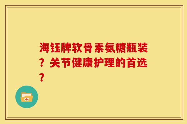 海钰牌软骨素氨糖瓶装？关节健康护理的首选？