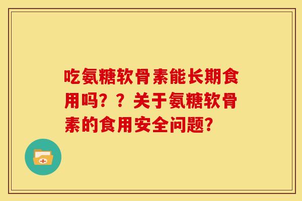 吃氨糖软骨素能长期食用吗？？关于氨糖软骨素的食用安全问题？