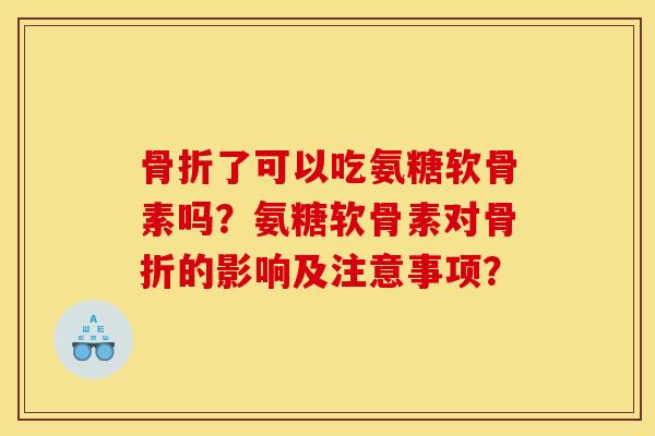 骨折了可以吃氨糖软骨素吗？氨糖软骨素对骨折的影响及注意事项？