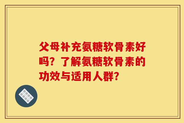 父母补充氨糖软骨素好吗？了解氨糖软骨素的功效与适用人群？