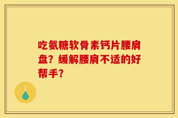 吃氨糖软骨素钙片腰肩盘？缓解腰肩不适的好帮手？