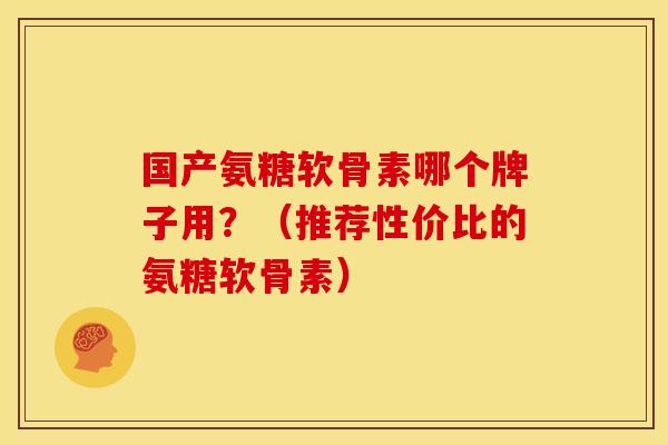 国产氨糖软骨素哪个牌子用？（推荐性价比的氨糖软骨素）
